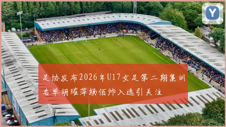 足协发布2026年U17女足第二期集训名单胡璀萍杨佰帅入选引关注